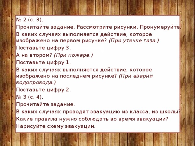 № 2 (с. 3). Прочитайте задание. Рассмотрите рисунки. Пронумеруйте. В каких случаях выполняется действие, которое изображено на первом рисунке? (При утечке газа.) Поставьте цифру 3. А на втором? (При пожаре.) Поставьте цифру 1. В каких случаях выполняется действие, которое изображено на последнем рисунке? (При аварии водопровода.) Поставьте цифру 2. № 3 (с. 4). Прочитайте задание. В каких случаях проводят эвакуацию из класса, из школы? Какие правила нужно соблюдать во время эвакуации? Нарисуйте схему эвакуации.