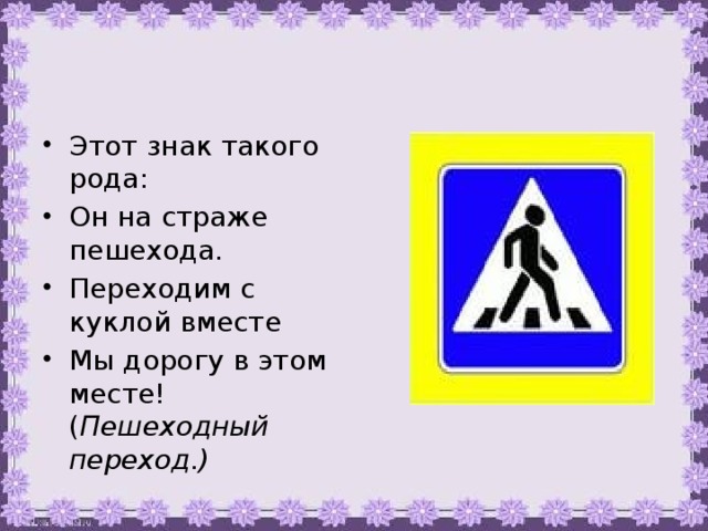 Этот знак такого рода: Он на страже пешехода. Переходим с куклой вместе Мы дорогу в этом месте! ( Пешеходный переход.)