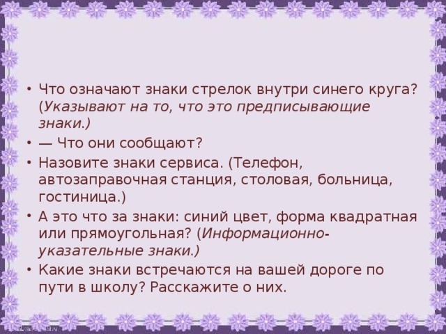 Что означают знаки стрелок внутри синего круга? ( Указывают на то, что это предписывающие знаки.) — Что они сообщают? Назовите знаки сервиса. (Телефон, автозаправочная станция, столовая, больница, гостиница.) А это что за знаки: синий цвет, форма квадратная или прямоугольная? ( Информационно-указательные знаки.) Какие знаки встречаются на вашей дороге по пути в школу? Расскажите о них.