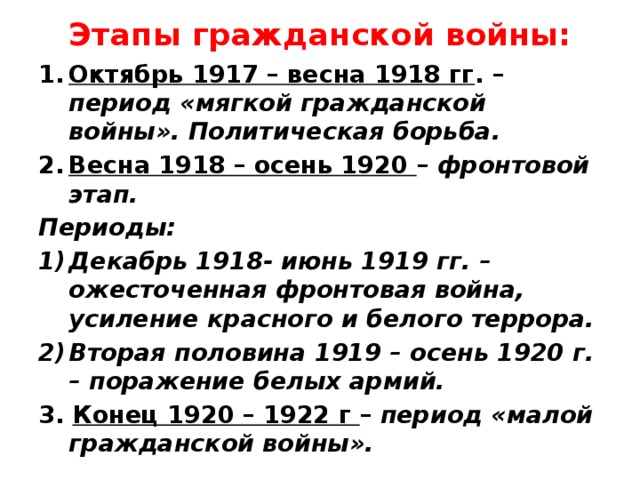 Этапы гражданской войны: Октябрь 1917 – весна 1918 гг . – период «мягкой гражданской войны». Политическая борьба. Весна 1918 – осень 1920 – фронтовой этап. Периоды: Декабрь 1918- июнь 1919 гг. – ожесточенная фронтовая война, усиление красного и белого террора. Вторая половина 1919 – осень 1920 г. – поражение белых армий. 3. Конец 1920 – 1922 г – период «малой гражданской войны».