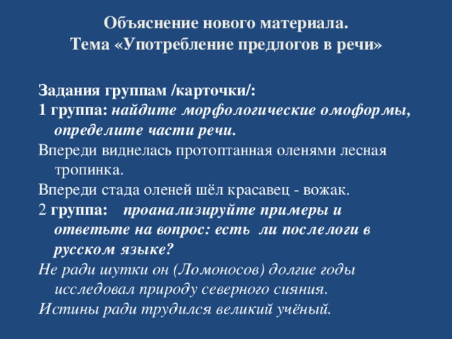 Объяснение нового материала.  Тема «Употребление предлогов в речи»  Задания группам /карточки/: 1 группа: найдите морфологические омоформы, определите части речи. Впереди виднелась протоптанная оленями лесная тропинка. Впереди стада оленей шёл красавец - вожак. 2 группа:  проанализируйте примеры и ответьте на вопрос: есть ли послелоги в русском языке? Не ради шутки он (Ломоносов) долгие годы исследовал природу северного сияния. Истины ради трудился великий учёный.