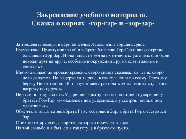 Закрепление учебного материала.  Сказка о корнях -гор-гар- и –зор-зар-   За тридевять земель, в царстве Белых Льдов, жила гордая царица Грамматика. Прислуживали ей два брата близнеца Гор-Гар и две сестрицы близняшки Зор-Зар. И она никак не могла их отличить: уж очень они были похожи друг на друга, особенно в окружении других слуг, гласных и согласных. Много ли, мало ли прошло времени, скоро сказка сказывается, да не скоро дело делается. Не выдержала царица, кликнула клич по всему Терскому берегу Белого моря: «Кто научит меня различать моих верных слуг, того награжу по-царски». Первым по зову явилось Ударение. Прыгнуло оно и поставило ударение: у братьев Гор-Гар -а- оказалось под ударением, а у сестриц попало под ударение –о-. Обвенчала тогда царица брата Гар с сестрицей Зор, а брата Гор с сестрицей Зар. С тех пор «заря всегда горит», «а зорька получает загар». На той свадьбе и я был, ел я капусту, а в брюхе-то пусто.