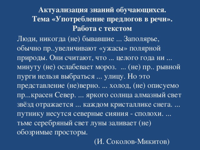 Актуализация знаний обучающихся. Тема «Употребление предлогов в речи». Работа с текстом   Люди, никогда (не) бывавшие ... Заполярье, обычно пр..увеличивают «ужасы» полярной природы. Они считают, что ... целого года ни ... минуту (не) ослабевает мороз. ... (не) пр.. рывной пурги нельзя выбраться ... улицу. Но это представление (не)верно. ... холод, (не) описуемо пр...красен Север. ... яркого солнца алмазный свет звёзд отражается ... каждом кристаллике снега. ... путнику несутся северные сияния - сполохи. ... тьме серебряный свет луны заливает (не) обозримые просторы.  (И. Соколов-Микитов)