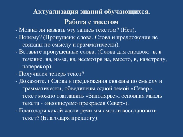 Актуализация знаний обучающихся. Работа с текстом - Можно ли назвать эту запись текстом? (Нет). - Почему? (Пропущены слова. Слова и предложения не связаны по смыслу и грамматически). - Вставьте пропущенные слова. (Слова для справок: в, в течение, на, из-за, на, несмотря на, вместо, в, навстречу, наперекор). - Получился теперь текст? - Докажите. ( Слова и предложения связаны по смыслу и грамматически, объединены одной темой «Север», текст можно озаглавить «Заполярье», основная мысль текста - «неописуемо прекрасен Север»). - Благодаря какой части речи мы смогли восстановить текст? (Благодаря предлогу).