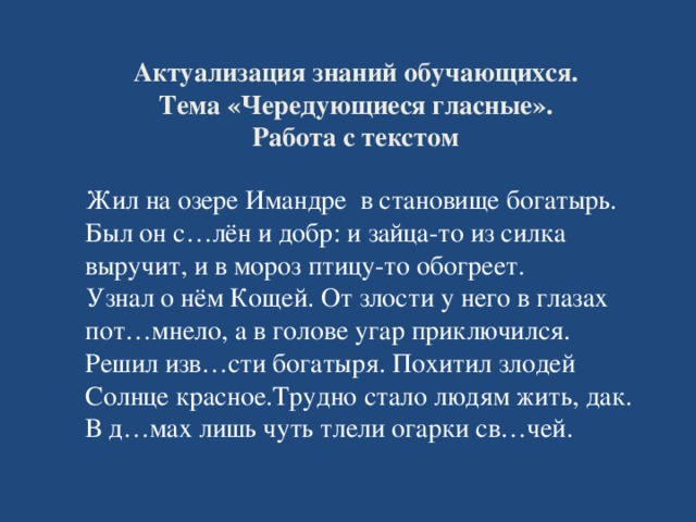 Актуализация знаний обучающихся.  Тема «Чередующиеся гласные».  Работа с текстом  Жил на озере Имандре в становище богатырь. Был он с…лён и добр: и зайца-то из силка выручит, и в мороз птицу-то обогреет.  Узнал о нём Кощей. От злости у него в глазах пот…мнело, а в голове угар приключился. Решил изв…сти богатыря. Похитил злодей Солнце красное.Трудно стало людям жить, дак. В д…мах лишь чуть тлели огарки св…чей.