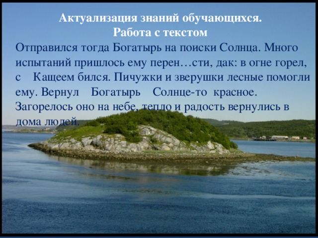 Актуализация знаний обучающихся.  Работа с текстом Отправился тогда Богатырь на поиски Солнца. Много испытаний пришлось ему перен…сти, дак: в огне горел, с Кащеем бился. Пичужки и зверушки лесные помогли ему. Вернул Богатырь Солнце-то красное. Загорелось оно на небе, тепло и радость вернулись в дома людей.