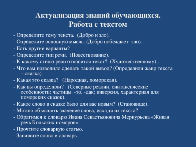 Актуализация знаний обучающихся.  Работа с текстом   - Определите тему текста. (Добро и зло). - Определите основную мысль. (Добро побеждает зло). - Есть другие варианты?  - Определите тип речи. (Повествование).  - К какому стилю речи относится текст? (Художественному) . - Что вам позволило сделать такой вывод?  (Определили жанр текста – сказка).  - Какая это сказка? (Народная, поморская).  - Как вы определили? (Северные реалии, синтаксические особенности: частицы -то, -дак; инверсия, характерная для поморских сказок).  - Какое слово в сказке было для вас новым? ( Становище).  - Можно объяснить значение слова, исходя из текста?  - Обратимся к словарю Ивана Севастьяновича Меркурьева «Живая речь Кольских поморов».  - Прочтите словарную статью.  - Запишите слово в словарь.