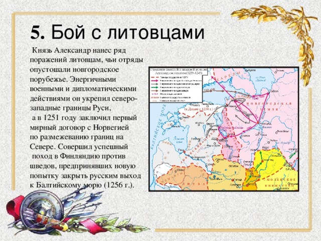 5. Бой с литовцами  Князь Александр нанес ряд поражений литовцам, чьи отряды опустошали новгородское порубежье. Энергичными военными и дипломатическими действиями он укрепил северо- западные границы Руси,  а в 1251 году заключил первый мирный договор с Норвегией по размежеванию границ на  Севере. Совершил успешный  поход в Финляндию против шведов, предпринявших новую попытку закрыть русским выход к Балтийскому морю (1256 г.).