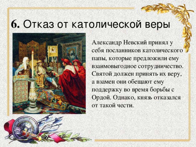 6.  Отказ от католической веры Александр Невский принял у себя посланников католического папы, которые предложили ему взаимовыгодное сотрудничество. Святой должен принять их веру, а взамен они обещают ему поддержку во время борьбы с Ордой. Однако, князь отказался от такой чести.