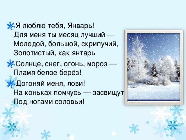 Я люблю тебя, Январь!  Для меня ты месяц лучший —  Молодой, большой, скрипучий,  Золотистый, как янтарь Солнце, снег, огонь, мороз —  Пламя белое берёз! Догоняй меня, лови!  На коньках помчусь — засвищут  Под ногами соловьи!