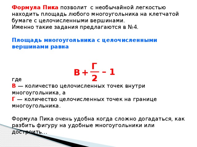 Формула Пика позволит с необычайной легкостью находить площадь любого многоугольника на клетчатой бумаге с целочисленными вершинами. Именно такие задания предлагаются в №4. Площадь многоугольника с целочисленными вершинами равна  где  В — количество целочисленных точек внутри многоугольника, а  Г  — количество целочисленных точек на границе многоугольника.   Формула Пика очень удобна когда сложно догадаться, как разбить фигуру на удобные многоугольники или достроить… Г – 1 B + 2