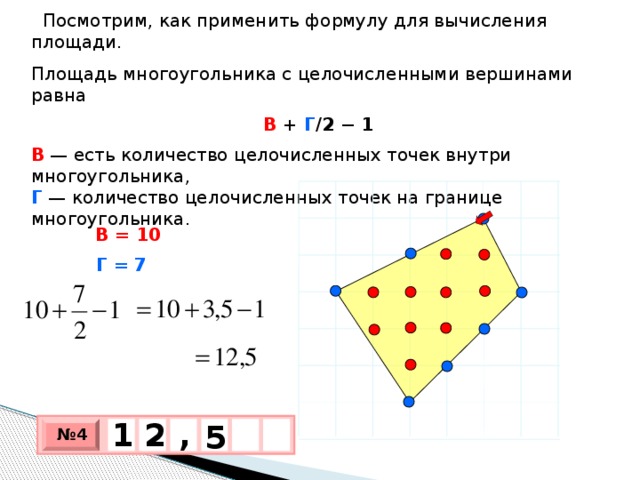 Посмотрим, как применить формулу для вычисления площади. Площадь многоугольника с целочисленными вершинами равна В + Г /2 − 1 В   — есть количество целочисленных точек внутри многоугольника,  Г  — количество целочисленных точек на границе многоугольника. В = 10 Г = 7 1 , 2 5 № 4 х 3 х 1 0