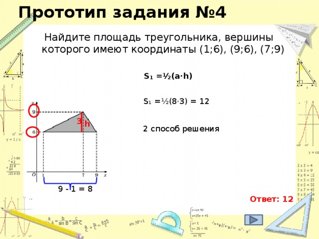 Прототип задания №4 Найдите площадь треугольника, вершины которого имеют координаты (1;6), (9;6), (7;9) S₁ = ½(a·h) S₁ = ½(8·3) = 12 3 h 2 способ решения 9 - 1 = 8 Ответ: 12