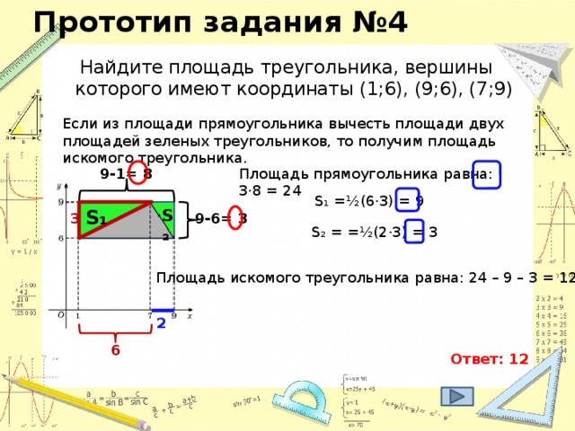 Прототип задания №4 Найдите площадь треугольника, вершины которого имеют координаты (1;6), (9;6), (7;9) Если из площади прямоугольника вычесть площади двух площадей зеленых треугольников, то получим площадь искомого треугольника. Площадь прямоугольника равна: 3·8 = 24 9-1= 8 S₁ = ½(6·3) = 9 S₂ S₁ 3 9-6= 3 S₂ = = ½(2·3) = 3  Площадь искомого треугольника равна: 24 – 9 – 3 = 12 2 6 Ответ: 12