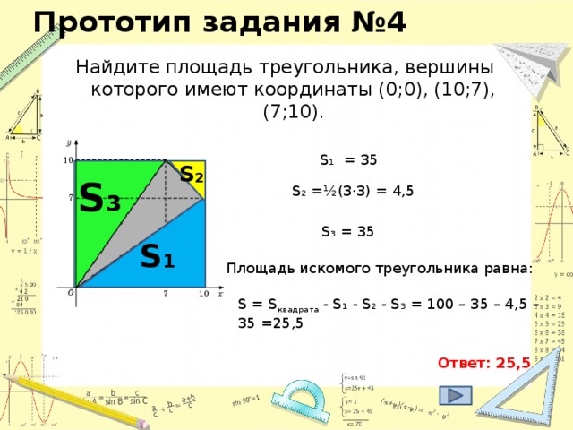 Прототип задания №4 Найдите площадь треугольника, вершины которого имеют координаты (0;0), (10;7), (7;10). S₁ = 35 S₂ S₃ S₂ = ½(3·3) = 4,5 S₃ = 35 S₁ Площадь искомого треугольника равна: S = S квадрата - S₁ - S₂ - S₃ = 100 – 35 – 4,5 – 35 =25,5 Ответ: 25,5