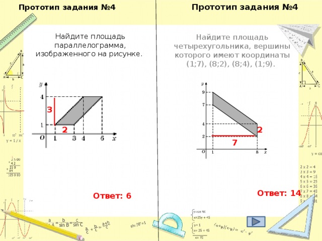 Прототип задания №4 Прототип задания №4   Найдите площадь параллелограмма, изображенного на рисунке. Найдите площадь четырехугольника, вершины которого имеют координаты (1;7), (8;2), (8;4), (1;9). 3 2 2 7 Ответ: 14 Ответ: 6