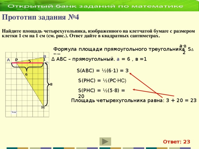 Прототип задания №4   Найдите площадь четырехугольника, изображенного на клетчатой бумаге с  размером клетки 1 см на 1 см (см. рис.). Ответ дайте в квадратных сантиметрах. а ·в Формула площади прямоугольного треугольника S ∆ = ̶ ̶ ̶̶̶̶ 2 В а = 6 , в =1 ∆ АВС – прямоугольный. Р  1 А 5 С S(АВС) = ½(6·1) = 3 6 S(РНС) = ½(РС ·НС) 8 S(РНС) = ½(5·8) = 20 Площадь четырехугольника равна: 3 + 20 = 23 Н Ответ: 23
