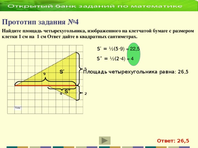 Прототип задания №4   Найдите площадь четырехугольника, изображенного на клетчатой бумаге с размером клетки 1 см на 1 см Ответ дайте в квадратных сантиметрах.  Sʹ = ½(5 ·9) = 22,5 Sʺ = ½(2 ·4) = 4 5 Sʹ Площадь четырехугольника равна: 26,5 9 S ʺ 2 4 Ответ: 26,5