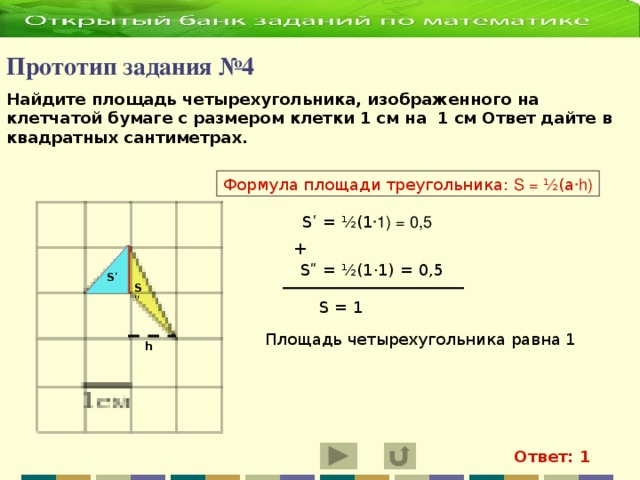 Прототип задания №4   Найдите площадь четырехугольника, изображенного на клетчатой бумаге с размером клетки 1 см на 1 см Ответ дайте в квадратных сантиметрах.    Формула площади треугольника: S = ½(а ·h) Sʹ = ½(1 ·1) = 0,5 + S ʺ = ½(1·1) = 0,5 Sʹ Sʺ S = 1 Площадь четырехугольника равна 1 h Ответ: 1