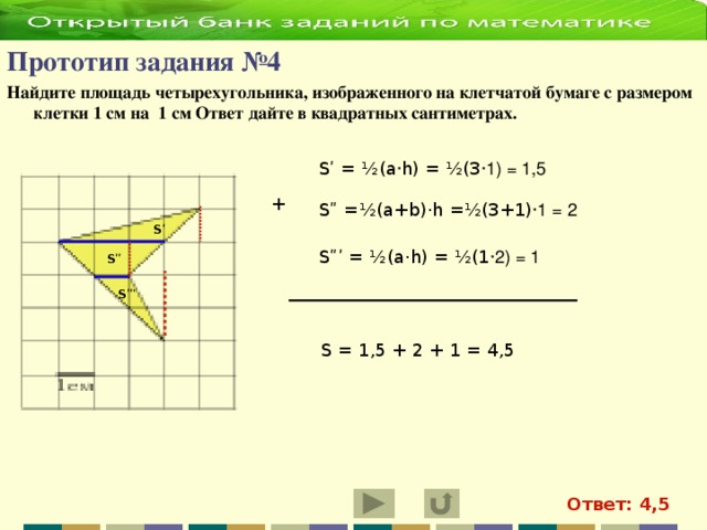 Прототип задания №4   Найдите площадь четырехугольника, изображенного на клетчатой бумаге с размером клетки 1 см на 1 см Ответ дайте в квадратных сантиметрах.  Sʹ = ½(a · h) = ½( 3 ·1) = 1,5 + Sʺ = ½(a+b)·h =½(3+1) ·1 = 2 Sʹ Sʺʹ = ½(a·h) = ½(1 ·2) = 1 Sʺ Sʺʹ S = 1,5 + 2 + 1 = 4,5 Ответ: 4,5