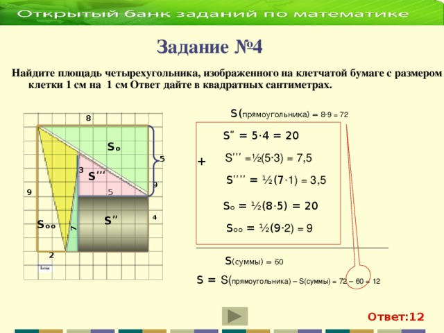 7  Задание №4 Найдите площадь четырехугольника, изображенного на клетчатой бумаге с размером клетки 1 см на 1 см Ответ дайте в квадратных сантиметрах.  S( прямоугольника) = 8 ·9 = 72 8 S ʺ = 5·4 = 20 Sₒ Sʹʹʹ =½(5·3) = 7,5 + 5 3 Sʹʹʹ Sʹʹʹ ʹ = ½(7 · 1) = 3,5 9 5 9 Sₒ = ½(8·5) = 20 4 S ʺ S ₒₒ Sₒₒ = ½(9 ·2) = 9 2 S (суммы) = 60 S =  S( прямоугольника) – S(суммы) = 72 – 60 = 12 Ответ:12