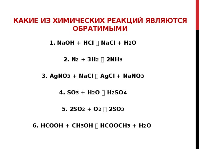 Какие из химических реакций являются обратимыми NaOH + HCl  NaCl + H 2 O  2. N 2 + 3H 2   2NH 3  3. AgNO 3 + NaCl  AgCl + NaNO 3  4. SO 3 + H 2 O  H 2 SO 4  5. 2SO 2 + O 2   2SO 3  6. HCOOH + CH 3 OH  HCOOCH 3 + H 2 O