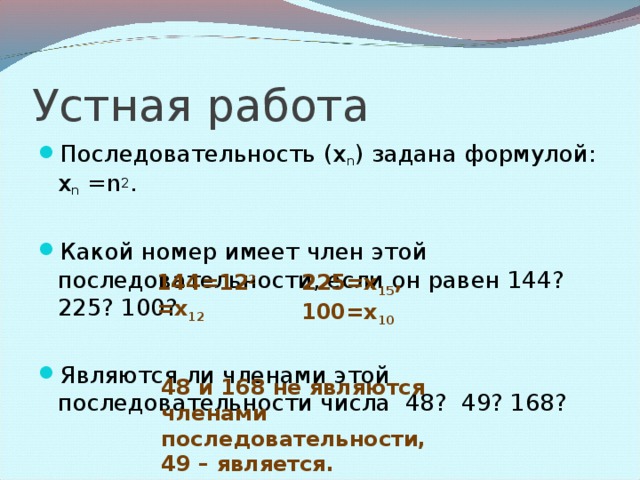 Устная работа Последовательность (х n ) задана формулой: х n = n 2 .  Какой номер имеет член этой последовательности, если он равен 144? 225? 100?  Являются ли членами этой последовательности числа 48? 49? 168?  144=12 2 =х 12 225=х 15 , 100=х 10 48 и 168 не являются членами последовательности, 49 – является.