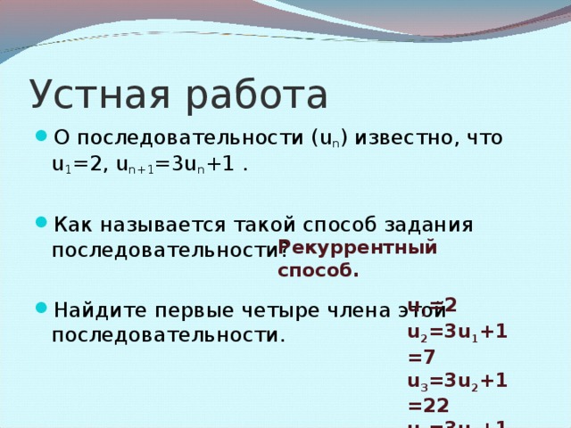 Устная работа О последовательности ( u n ) известно, что u 1 =2 , u n+1 =3u n +1 .  Как называется такой способ задания последовательности?  Найдите первые четыре члена этой последовательности. Рекуррентный способ. u 1 = 2 u 2 =3u 1 + 1=7 u 3 =3u 2 +1 =22 u 4 =3u 3 +1 =67