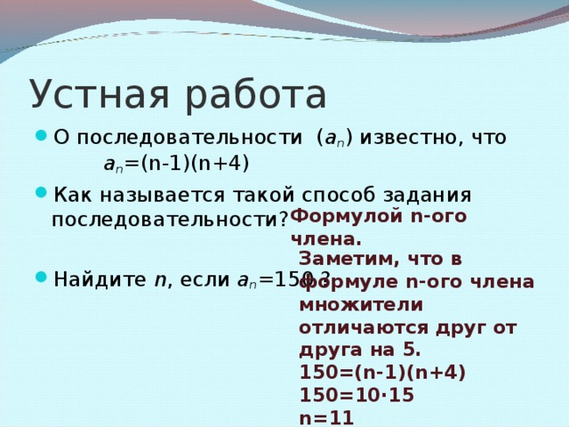 Устная работа О последовательности ( a n ) известно, что   a n =(n-1)(n+4)  Как называется такой способ задания последовательности?  Найдите  n , если  a n =150 ?  Формулой n -ого члена. Заметим, что в формуле n- ого члена множители отличаются друг от друга на 5. 150 =(n-1)(n+4) 150=10·15 n= 11