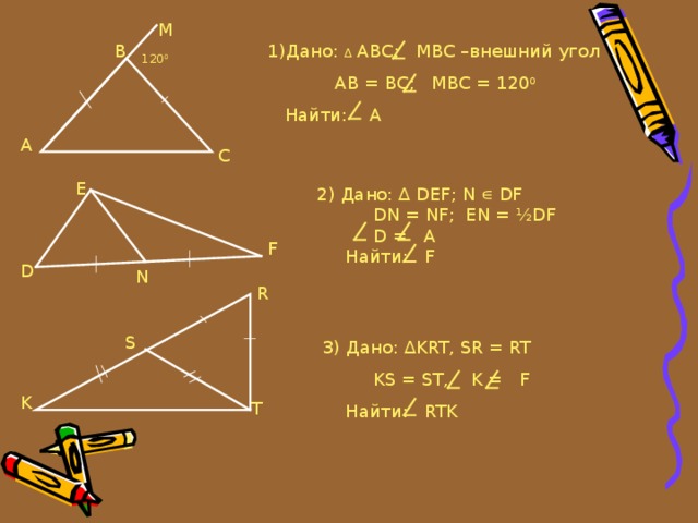 М 1) Дано: ∆ АВС;  МВС –внешний угол  АВ = ВС;  МВС = 120 0  Найти:  А В 12 0 0 A С Е 2) Дано: ∆ DEF ; N ∊ DF  DN = NF ; EN = ½DF   D = A  Найти: F F D N R S 3) Дано: ∆ KRT , SR = RT  KS = ST, K = F  Найти: RTK K T