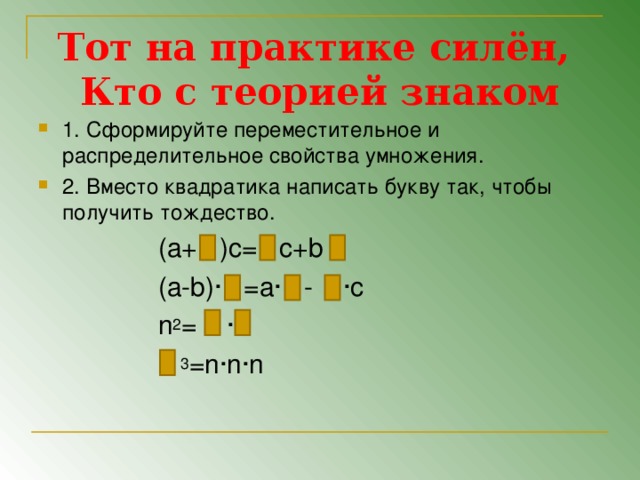 Тот на практике силён,  Кто с теорией знаком 1. Сформируйте переместительное и распределительное свойства умножения. 2. Вместо квадратика написать букву так, чтобы получить тождество.  ( a+ )c= c+b  (a-b)∙ =a∙ - ∙с  n 2 = ∙   3 =n∙n∙n