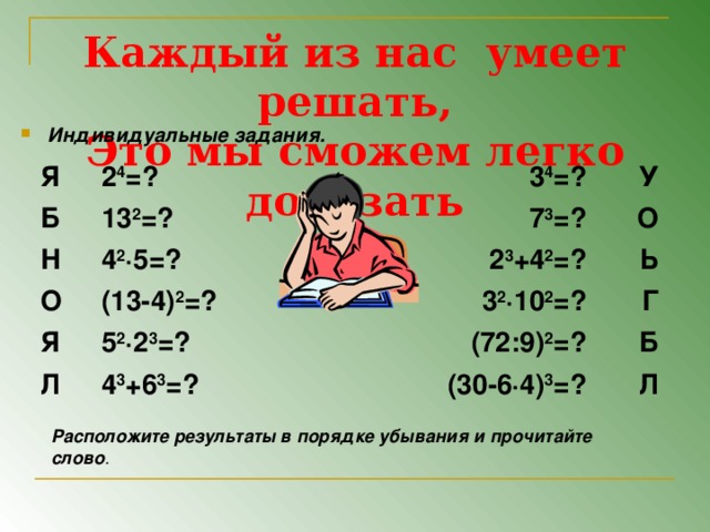 Каждый из нас умеет решать,  Это мы сможем легко доказать Индивидуальные задания.  Я 2 4 =? Б 13 2 =? Н 3 4 =? О 4 2 ∙5=? 7 3 =? У О (13-4) 2 =? 2 3 +4 2 =? Я Л 5 2 ∙2 3 =? Ь 3 2 ∙10 2 =? Г 4 3 +6 3 =? (72:9) 2 =? Б (30-6∙4) 3 =? Л Расположите результаты в порядке убывания и прочитайте слово .