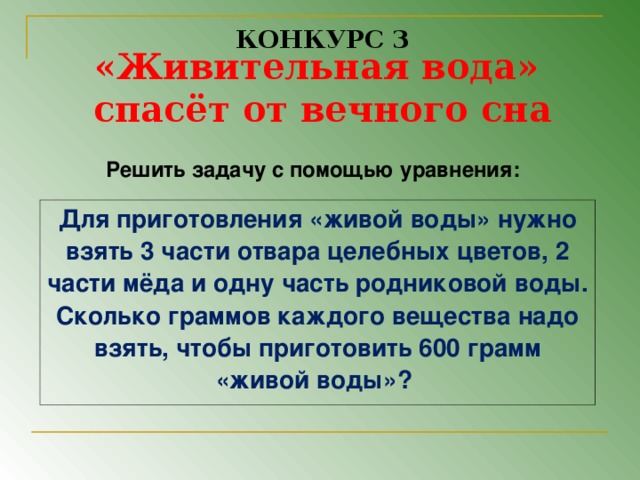 КОНКУРС 3 «Живительная вода» спасёт от вечного сна  Решить задачу с помощью уравнения:  Для приготовления «живой воды» нужно взять 3 части отвара целебных цветов, 2 части мёда и одну часть родниковой воды. Сколько граммов каждого вещества надо взять, чтобы приготовить 600 грамм «живой воды»?