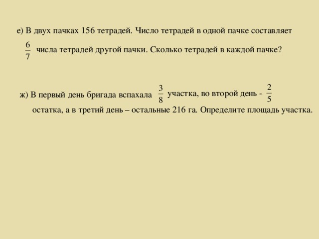 е) В двух пачках 156 тетрадей. Число тетрадей в одной пачке составляет  числа тетрадей другой пачки. Сколько тетрадей в каждой пачке?  участка, во второй день - ж) В первый день бригада вспахала  остатка, а в третий день – остальные 216 га. Определите площадь участка.