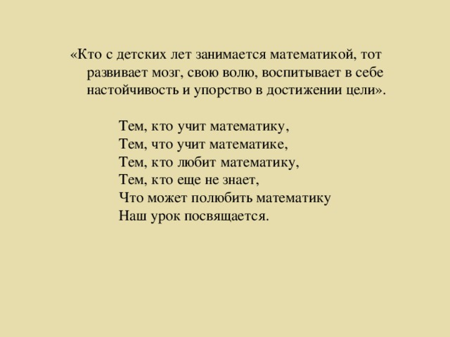 «Кто с детских лет занимается математикой, тот развивает мозг, свою волю, воспитывает в себе настойчивость и упорство в достижении цели».  Тем, кто учит математику,  Тем, что учит математике,  Тем, кто любит математику,  Тем, кто еще не знает,  Что может полюбить математику  Наш урок посвящается.