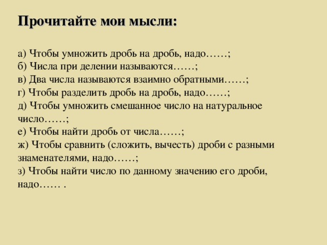 Прочитайте мои мысли:  а) Чтобы умножить дробь на дробь, надо……; б) Числа при делении называются……; в) Два числа называются взаимно обратными……; г) Чтобы разделить дробь на дробь, надо……; д) Чтобы умножить смешанное число на натуральное число……; е) Чтобы найти дробь от числа……; ж) Чтобы сравнить (сложить, вычесть) дроби с разными знаменателями, надо……; з) Чтобы найти число по данному значению его дроби, надо…… .