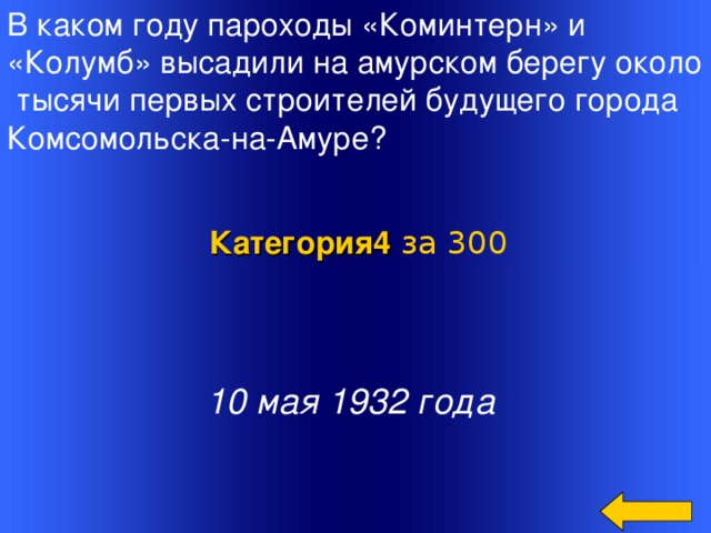 В каком году пароходы «Коминтерн» и «Колумб» высадили на амурском берегу около  тысячи первых строителей будущего города Комсомольска-на-Амуре?   Категория4  за 300 10 мая 1932 года Welcome to Power Jeopardy   © Don Link, Indian Creek School, 2004 You can easily customize this template to create your own Jeopardy game. Simply follow the step-by-step instructions that appear on Slides 1-3. 2