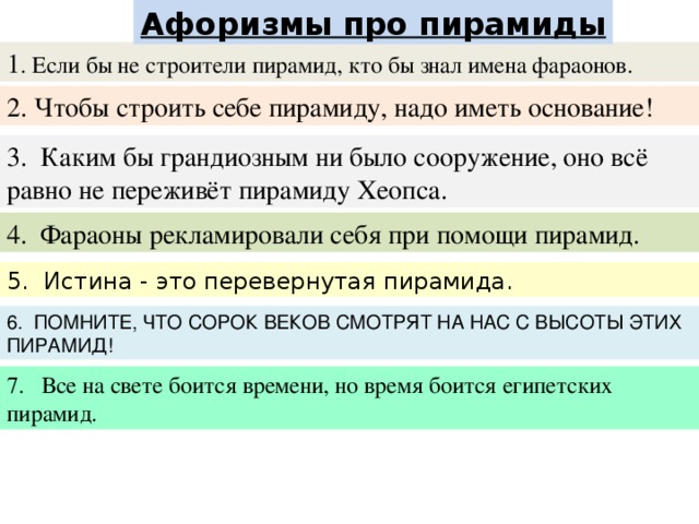 Aфоризмы про пирамиды 1 . Если бы не строители пирамид, кто бы знал имена фараонов. 2. Чтобы строить себе пирамиду, надо иметь основание! 3. Каким бы грандиозным ни было сооружение, оно всё равно не переживёт пирамиду Хеопса. 4. Фараоны рекламировали себя при помощи пирамид. 5. Истина - это перевернутая пирамида. 6. ПОМНИТЕ, ЧТО СОРОК ВЕКОВ СМОТРЯТ НА НАС С ВЫСОТЫ ЭТИХ ПИРАМИД! Все на свете боится времени, но время боится египетских пирамид.