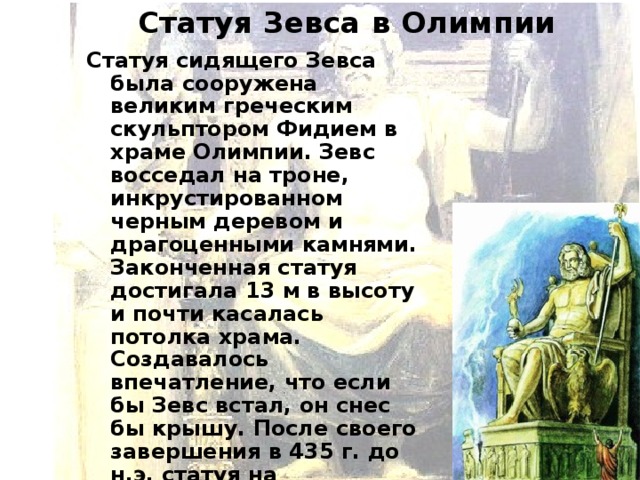 Статуя Зевса в Олимпии Статуя сидящего Зевса была сооружена великим греческим скульптором Фидием в храме Олимпии. Зевс восседал на троне, инкрустированном черным деревом и драгоценными камнями. Законченная статуя достигала 13 м в высоту и почти касалась потолка храма. Создавалось впечатление, что если бы Зевс встал, он снес бы крышу. После своего завершения в 435 г. до н.э. статуя на протяжении 800 лет оставалась одним из величайших чудес света.