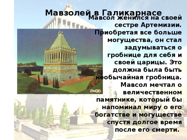 Мавзолей в Галикарнасе   Мавсол женился на своей сестре Артемизии. Приобретая все больше могущества, он стал задумываться о гробнице для себя и своей царицы. Это должна была быть необычайная гробница. Мавсол мечтал о величественном памятнике, который бы напоминал миру о его богатстве и могуществе спустя долгое время после его смерти.