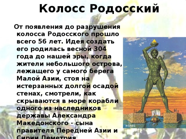 Колосс Родосский  От появления до разрушения колосса Родосского прошло всего 56 лет. Идея создать его родилась весной 304 года до нашей эры, когда жители небольшого острова, лежащего у самого берега Малой Азии, стоя на истерзанных долгой осадой стенах, смотрели, как скрываются в море корабли одного из наследников державы Александра Македонского - сына правителя Передней Азии и Сирии Деметрия Полиоркета. Находился этот памятник при входе в гавань Средиземноморья в Греции.