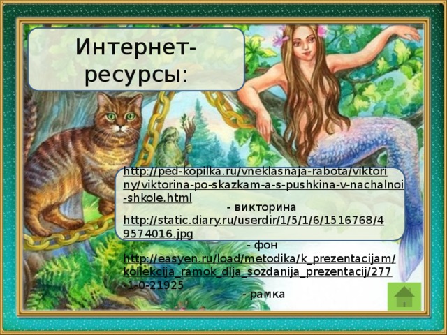 Интернет- ресурсы: http://ped-kopilka.ru/vneklasnaja-rabota/viktoriny/viktorina-po-skazkam-a-s-pushkina-v-nachalnoi-shkole.html  - викторина http://static.diary.ru/userdir/1/5/1/6/1516768/49574016.jpg  - фон http://easyen.ru/load/metodika/k_prezentacijam/kollekcija_ramok_dlja_sozdanija_prezentacij/277-1-0-21925  - рамка