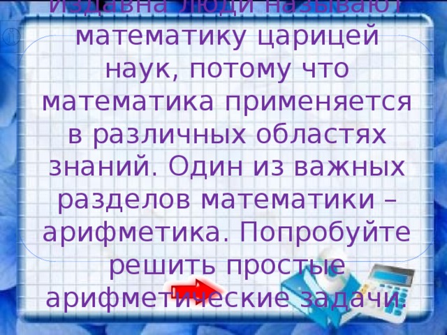 Издавна люди называют математику царицей наук, потому что математика применяется в различных областях знаний. Один из важных разделов математики – арифметика. Попробуйте решить простые арифметические задачи.