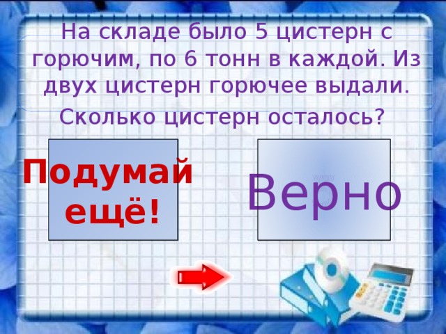 На складе было 5 цистерн с горючим, по 6 тонн в каждой. Из двух цистерн горючее выдали. Сколько цистерн осталось?   5 3 Подумай Верно ещё!