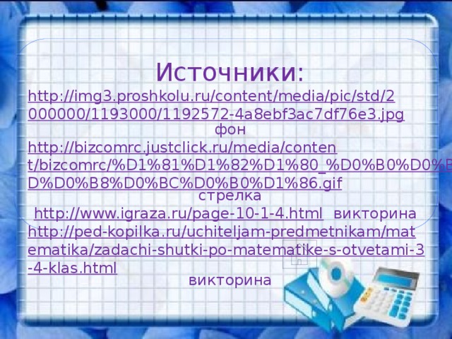 Источники: http://img3.proshkolu.ru/content/media/pic/std/2000000/1193000/1192572-4a8ebf3ac7df76e3.jpg  фон http://bizcomrc.justclick.ru/media/content/bizcomrc/%D1%81%D1%82%D1%80_%D0%B0%D0%BD%D0%B8%D0%BC%D0%B0%D1%86.gif  стрелка http://www.igraza.ru/page-10-1-4.html  викторина http://ped-kopilka.ru/uchiteljam-predmetnikam/matematika/zadachi-shutki-po-matematike-s-otvetami-3-4-klas.html  викторина