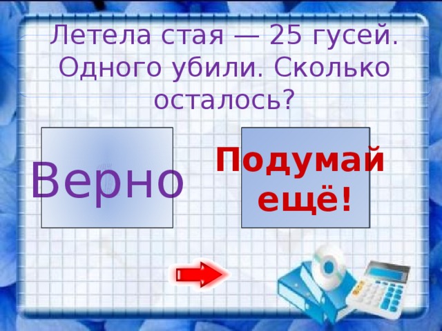 Летела стая — 25 гусей. Одного убили. Сколько осталось? 1 24 Подумай Верно ещё!