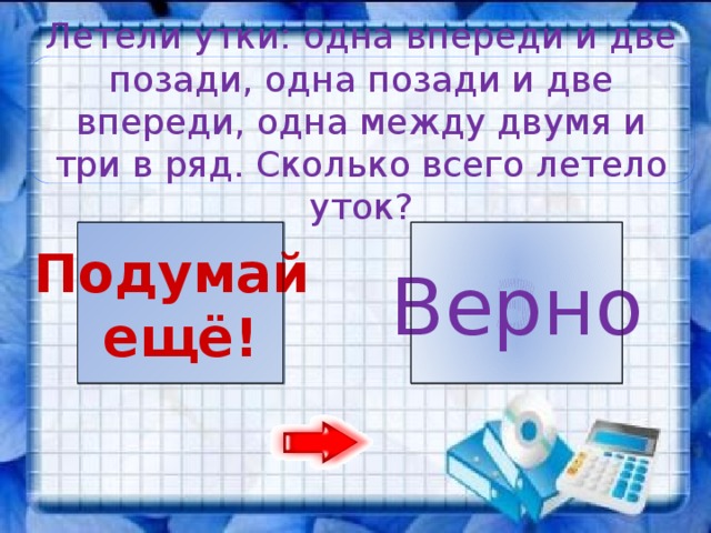 Летели утки: одна впереди и две позади, одна позади и две впереди, одна между двумя и три в ряд. Сколько всего летело уток? 3 10 Подумай Верно ещё!