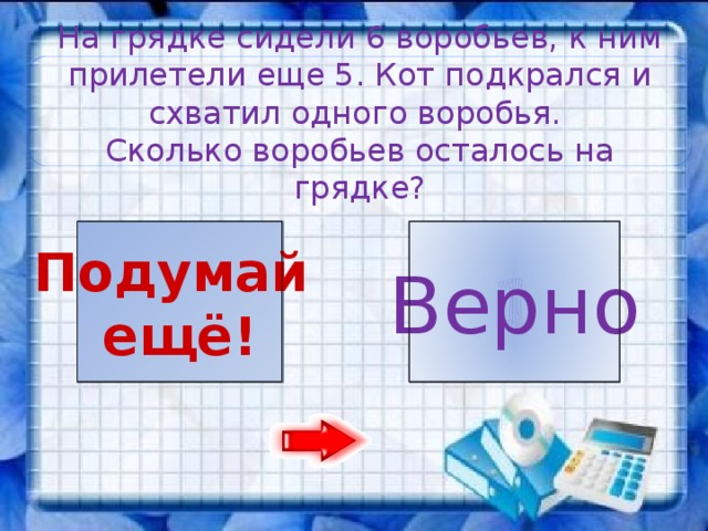 На грядке сидели 6 воробьев, к ним прилетели еще 5. Кот подкрался и схватил одного воробья. Сколько воробьев осталось на грядке? 1 10 Подумай Верно ещё!