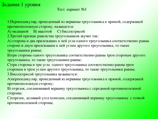 Задания 1 уровня Тест вариант №1 1.Перпендикуляр, проведенный из вершины треугольника к прямой, содержащей противоположную сторону, называется: А) медианой В) высотой С) биссектрисой 2.Третий признак равенства треугольников звучит так: А) сторона и два прилежащих к ней угла одного треугольника соответственно равны стороне и двум прилежащим к ней углам другого треугольника, то такие треугольники равны; В)три стороны одного треугольника соответственно равны трем сторонам другого треугольника, то такие треугольники равны; С)три стороны и три угла одного треугольника соответственно равны трем сторонам и трем углам другого треугольника, то такие треугольники равны; 3.Биссектрисой треугольника называется: А)перпендикуляр, проведенный из вершины треугольника к прямой, содержащей противоположную сторону; В) отрезок, соединяющий вершину треугольника с серединой противоположной стороны; С)отрезок, делящий угол пополам, соединяющий вершину треугольника с точкой противоположной стороны;