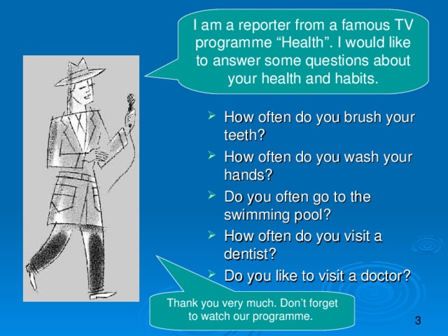 I am a reporter from a famous TV programme “Health”. I would like to answer some questions about your health and habits. How often do you brush your teeth? How often do you wash your hands? Do you often go to the swimming pool? How often do you visit a dentist? Do you like to visit a doctor?   Thank you very much. Don’t forget to watch our programme.